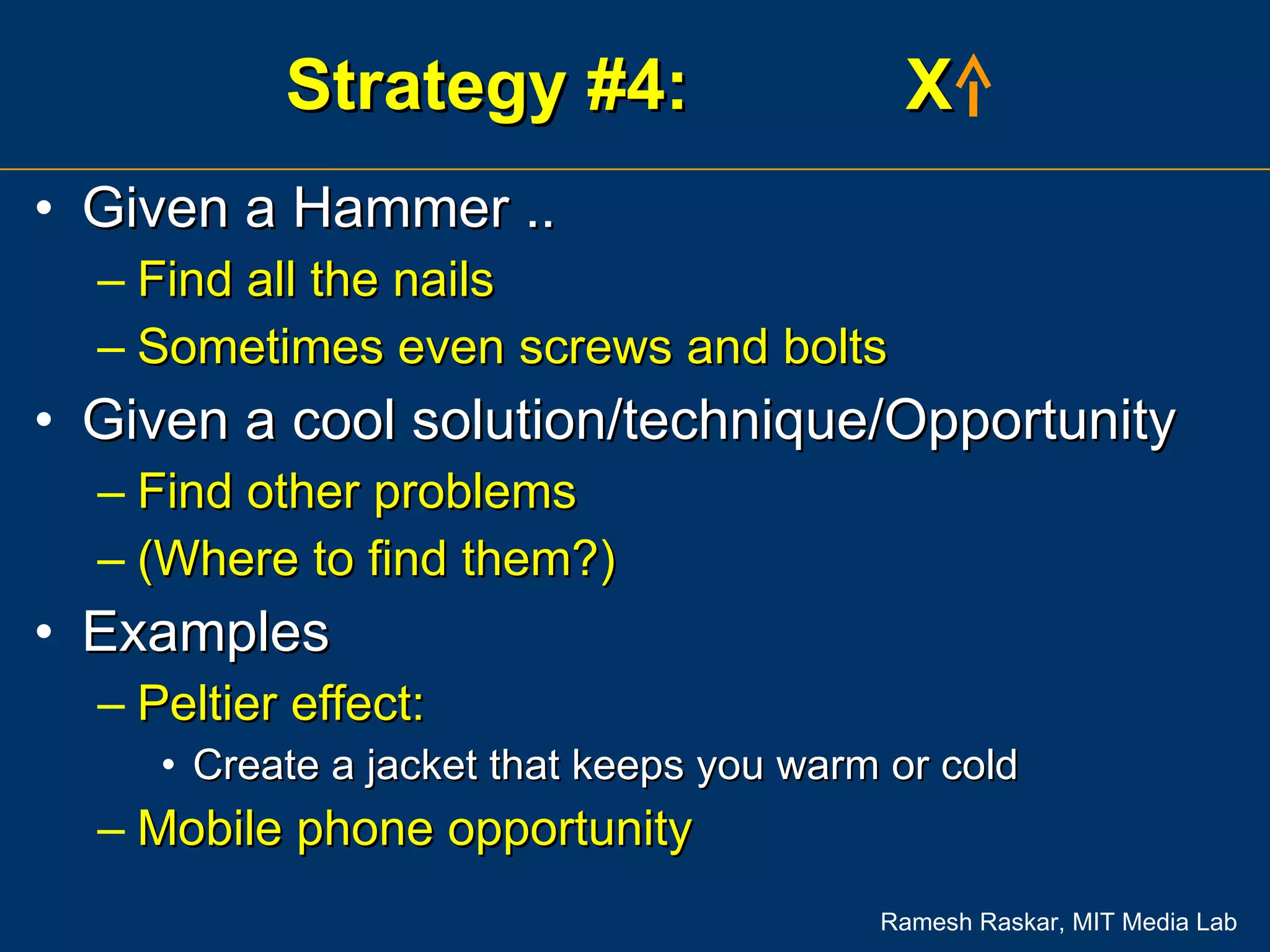 Strategy #4:  X  Given a Hammer .. Find all the nails Sometimes even screws and bolts Given a cool solution/technique/Opportunity  Find other problems (Where to find them?) Examples Peltier effect:  Create a jacket that keeps you warm or cold Mobile phone opportunity 