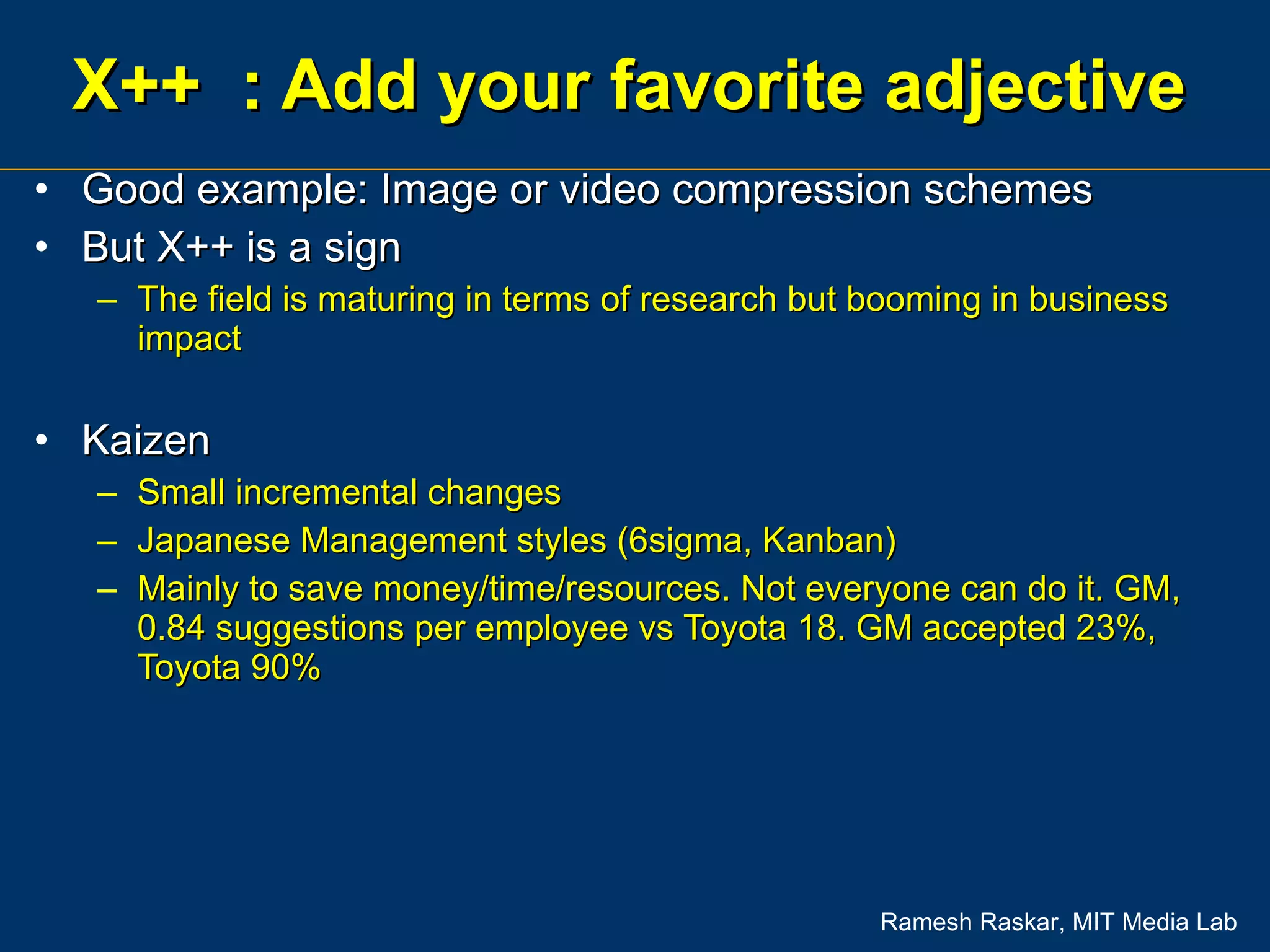 X++  : Add your favorite adjective Good example: Image or video compression schemes But X++ is a sign The field is maturing in terms of research but booming in business impact Kaizen Small incremental changes Japanese Management styles (6sigma, Kanban) Mainly to save money/time/resources. Not everyone can do it. GM, 0.84 suggestions per employee vs Toyota 18. GM accepted 23%, Toyota 90% 