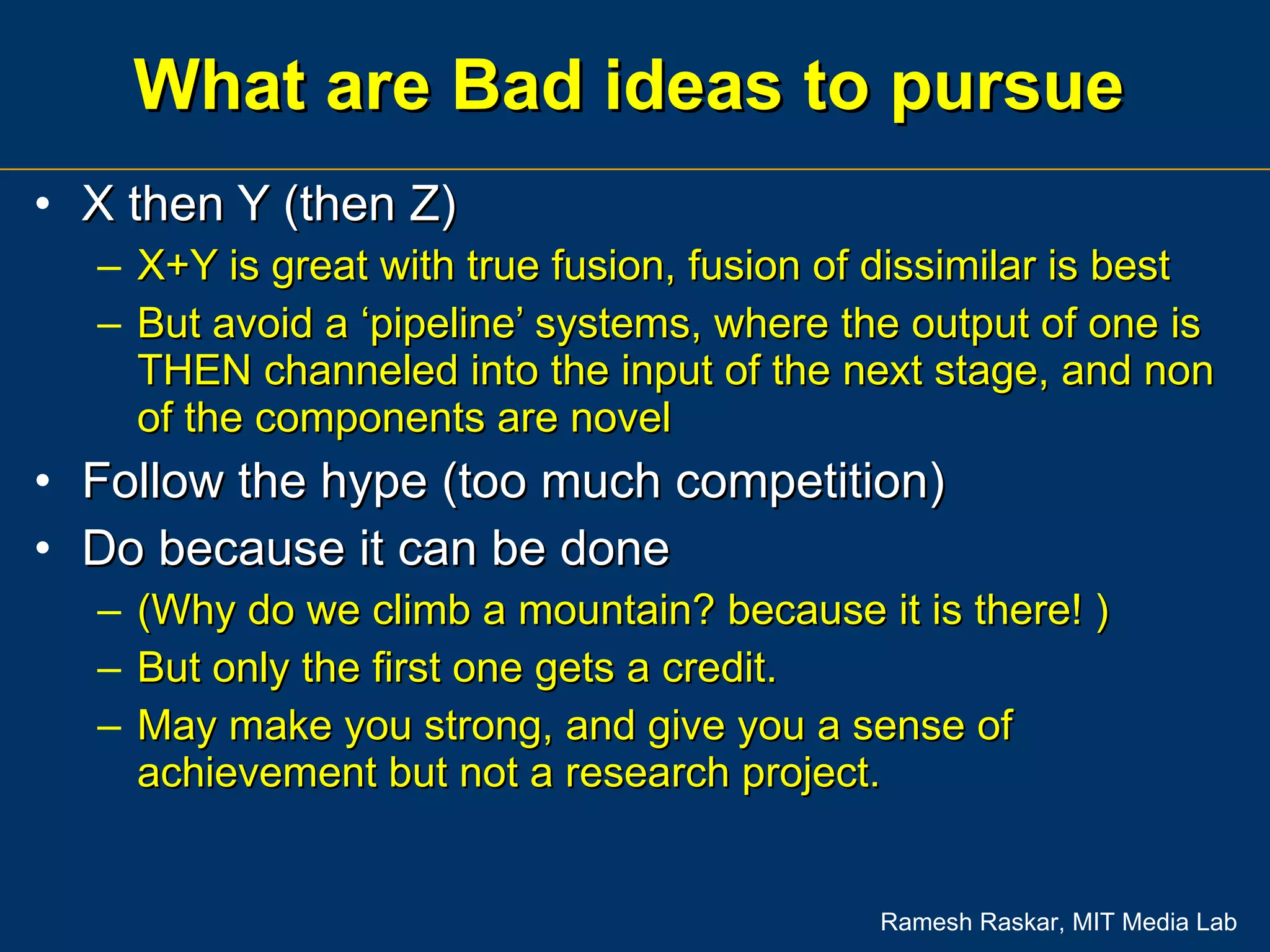 What are Bad ideas to pursue X then Y (then Z) X+Y is great with true fusion, fusion of dissimilar is best But avoid a ‘pipeline’ systems, where the output of one is THEN channeled into the input of the next stage, and non of the components are novel Follow the hype (too much competition)  Do because it can be done  (Why do we climb a mountain? because it is there! ) But only the first one gets a credit.  May make you strong, and give you a sense of achievement but not a research project. 