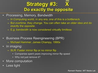 Strategy #3:  X  Do exactly the opposite Processing, Memory, Bandwidth In Computing world, in any era, one of this is a bottleneck But overtime, they change. You can often take an older idea and do exactly the opposite. E.g. bandwidth is now considered virtually limitless Business Process Reengineering (BPR)  Michael Hammer, James Champy, 1990s In imaging: SLR: Faster mirror flip or no mirror flip Companies spent years improving mirror flip speed Why not just remove it? More computation Less light 
