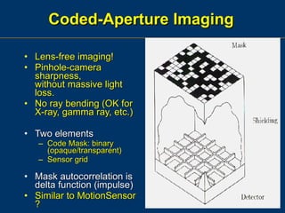 Coded-Aperture Imaging Lens-free imaging! Pinhole-camera sharpness, without massive light loss. No ray bending (OK for X-ray, gamma ray, etc.) Two elements Code Mask: binary (opaque/transparent) Sensor grid Mask autocorrelation is delta function (impulse) Similar to MotionSensor ? 