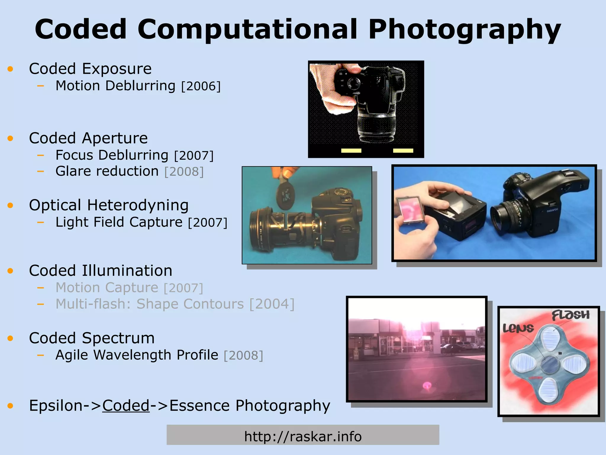 Coded Computational Photography Coded Exposure Motion Deblurring  [2006] Coded Aperture Focus Deblurring  [2007] Glare reduction  [2008] Optical Heterodyning Light Field Capture  [2007] Coded Illumination Motion Capture  [2007] Multi-flash: Shape Contours [2004] Coded Spectrum Agile Wavelength Profile  [2008] Epsilon-> Coded ->Essence Photography http://raskar.info 