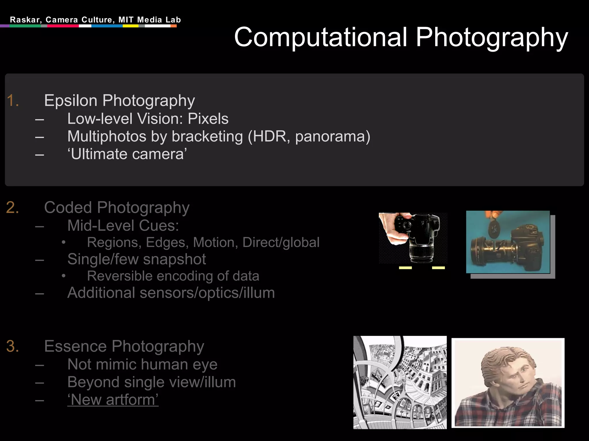 Computational Photography Epsilon Photography Low-level Vision: Pixels Multiphotos by bracketing (HDR, panorama) ‘ Ultimate camera’ Coded Photography Mid-Level Cues:  Regions, Edges, Motion, Direct/global Single/few snapshot Reversible encoding of data Additional sensors/optics/illum Essence Photography Not mimic human eye Beyond single view/illum ‘ New artform’ 