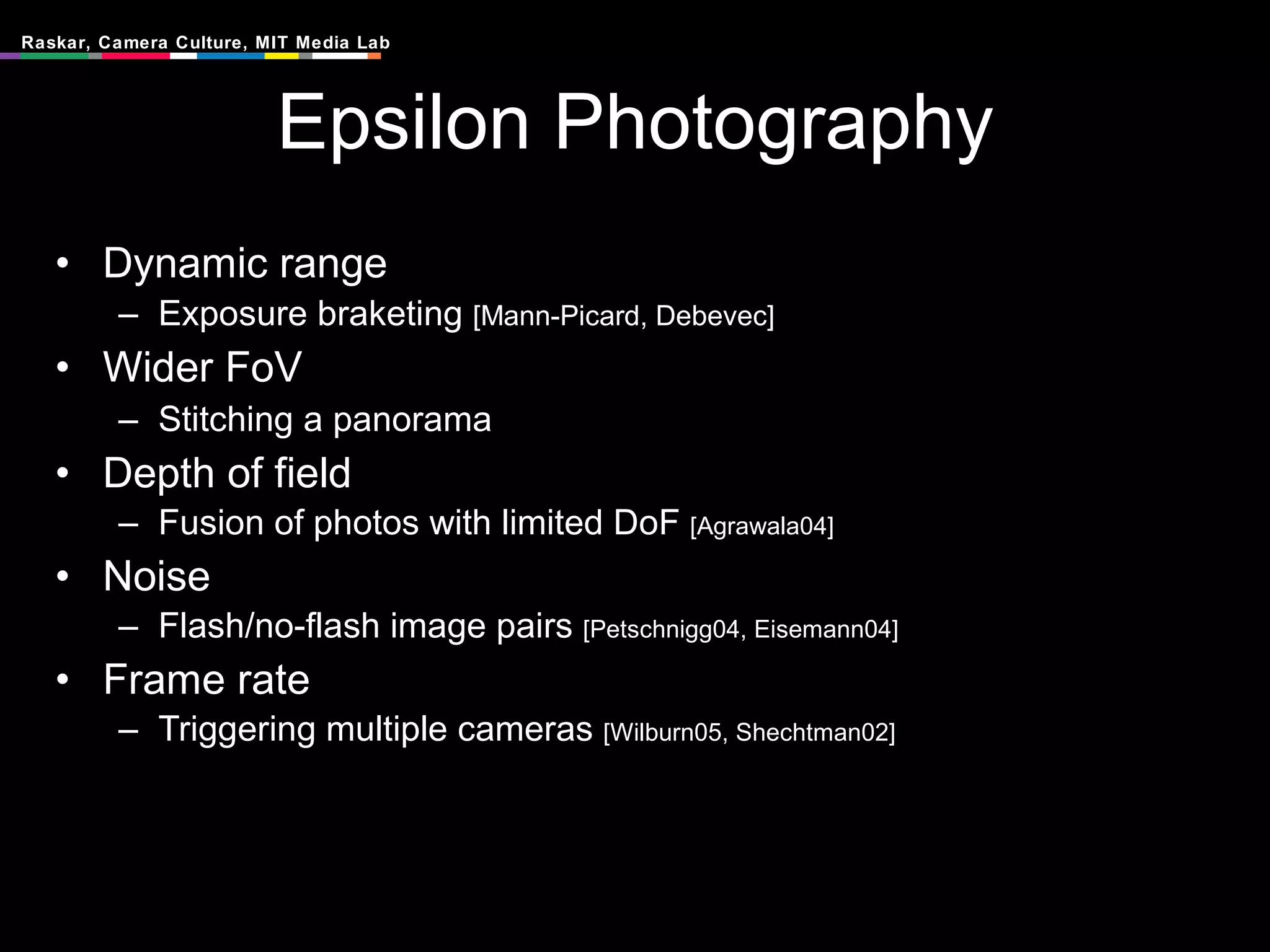 Epsilon Photography Dynamic range Exposure braketing  [Mann-Picard, Debevec] Wider FoV  Stitching a panorama Depth of field  Fusion of photos with limited DoF  [Agrawala04] Noise Flash/no-flash image pairs  [ Petschnigg04, Eisemann04] Frame rate Triggering multiple cameras  [Wilburn05, Shechtman02] 