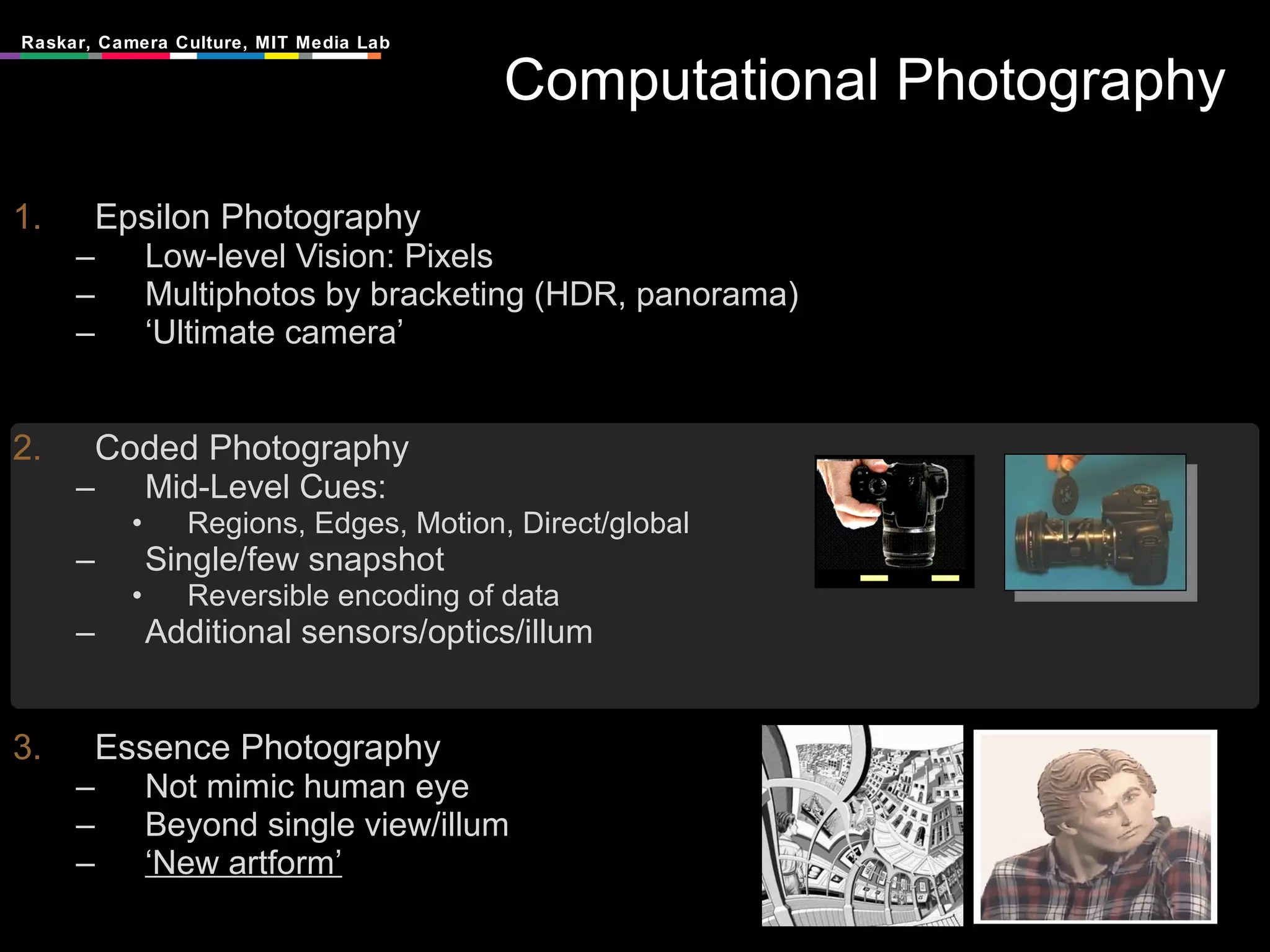 Computational Photography Epsilon Photography Low-level Vision: Pixels Multiphotos by bracketing (HDR, panorama) ‘ Ultimate camera’ Coded Photography Mid-Level Cues:  Regions, Edges, Motion, Direct/global Single/few snapshot Reversible encoding of data Additional sensors/optics/illum Essence Photography Not mimic human eye Beyond single view/illum ‘ New artform’ 