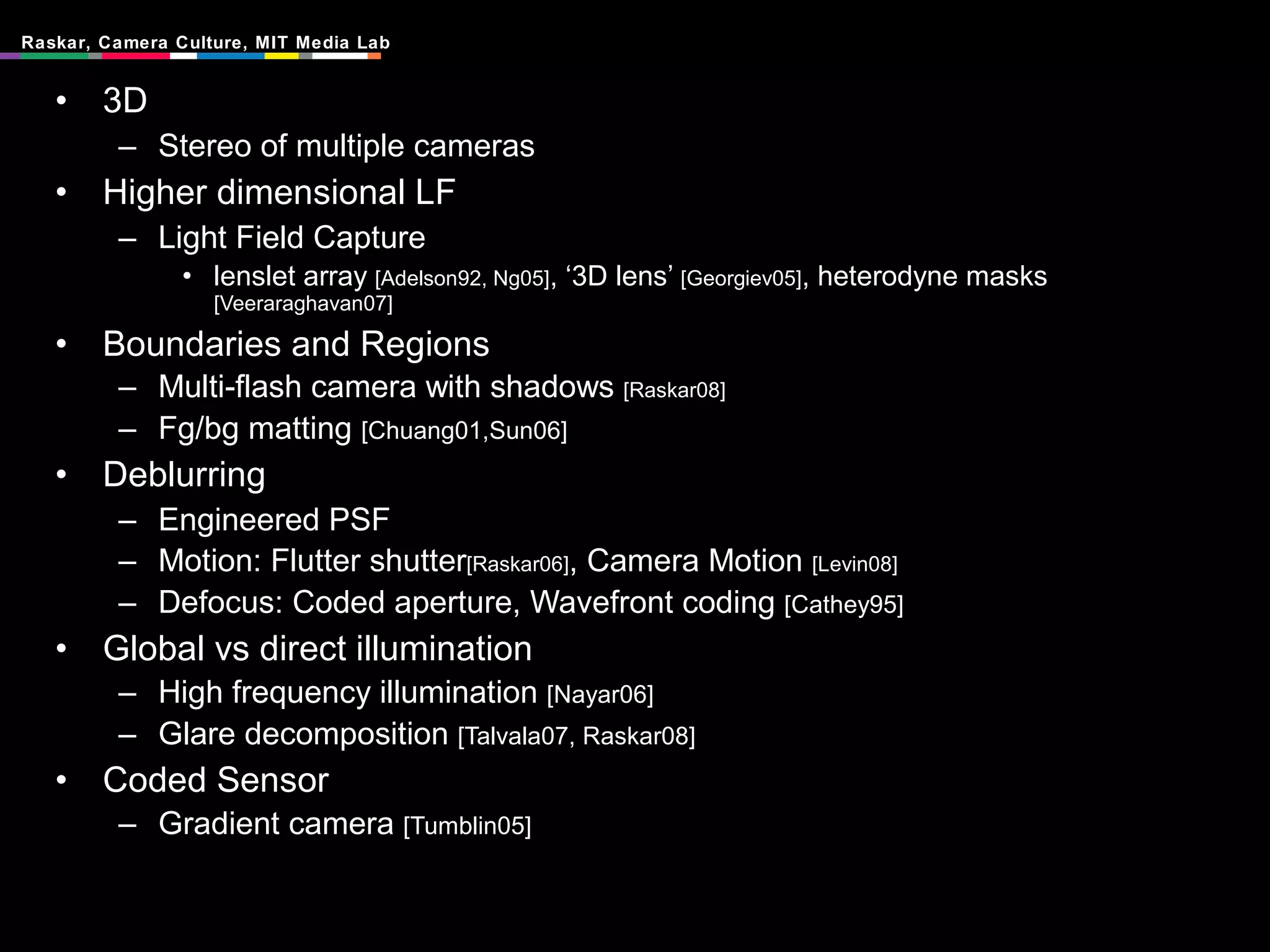 3D Stereo of multiple cameras Higher dimensional LF Light Field Capture lenslet array  [Adelson92, Ng05] , ‘3D lens’  [Georgiev05] , heterodyne masks  [Veeraraghavan07] Boundaries and Regions Multi-flash camera with shadows  [Raskar08] Fg/bg matting  [Chuang01,Sun06] Deblurring Engineered PSF Motion: Flutter shutter [Raskar06] , Camera Motion  [Levin08] Defocus: Coded aperture, Wavefront coding  [Cathey95]  Global vs direct illumination High frequency illumination  [Nayar06] Glare decomposition  [Talvala07, Raskar08] Coded Sensor Gradient camera  [Tumblin05] 