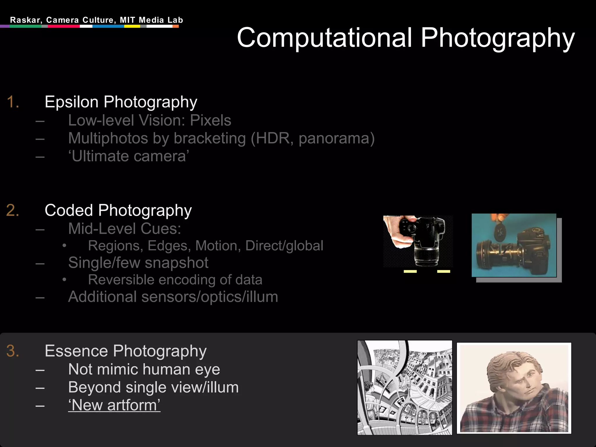 Computational Photography Epsilon Photography Low-level Vision: Pixels Multiphotos by bracketing (HDR, panorama) ‘ Ultimate camera’ Coded Photography Mid-Level Cues:  Regions, Edges, Motion, Direct/global Single/few snapshot Reversible encoding of data Additional sensors/optics/illum Essence Photography Not mimic human eye Beyond single view/illum ‘ New artform’ 