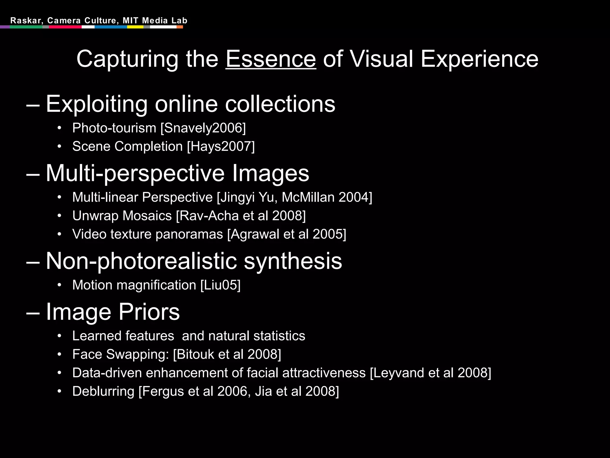 Capturing the  Essence  of Visual Experience Exploiting online collections Photo-tourism [Snavely2006] Scene Completion [Hays2007] Multi-perspective Images Multi-linear Perspective [Jingyi Yu, McMillan 2004] Unwrap Mosaics [Rav-Acha et al 2008] Video texture panoramas [Agrawal et al 2005] Non-photorealistic synthesis Motion magnification [Liu05] Image Priors Learned features  and natural statistics Face Swapping: [Bitouk et al 2008] Data-driven enhancement of facial attractiveness [Leyvand et al 2008] Deblurring [Fergus et al 2006, Jia et al 2008] 