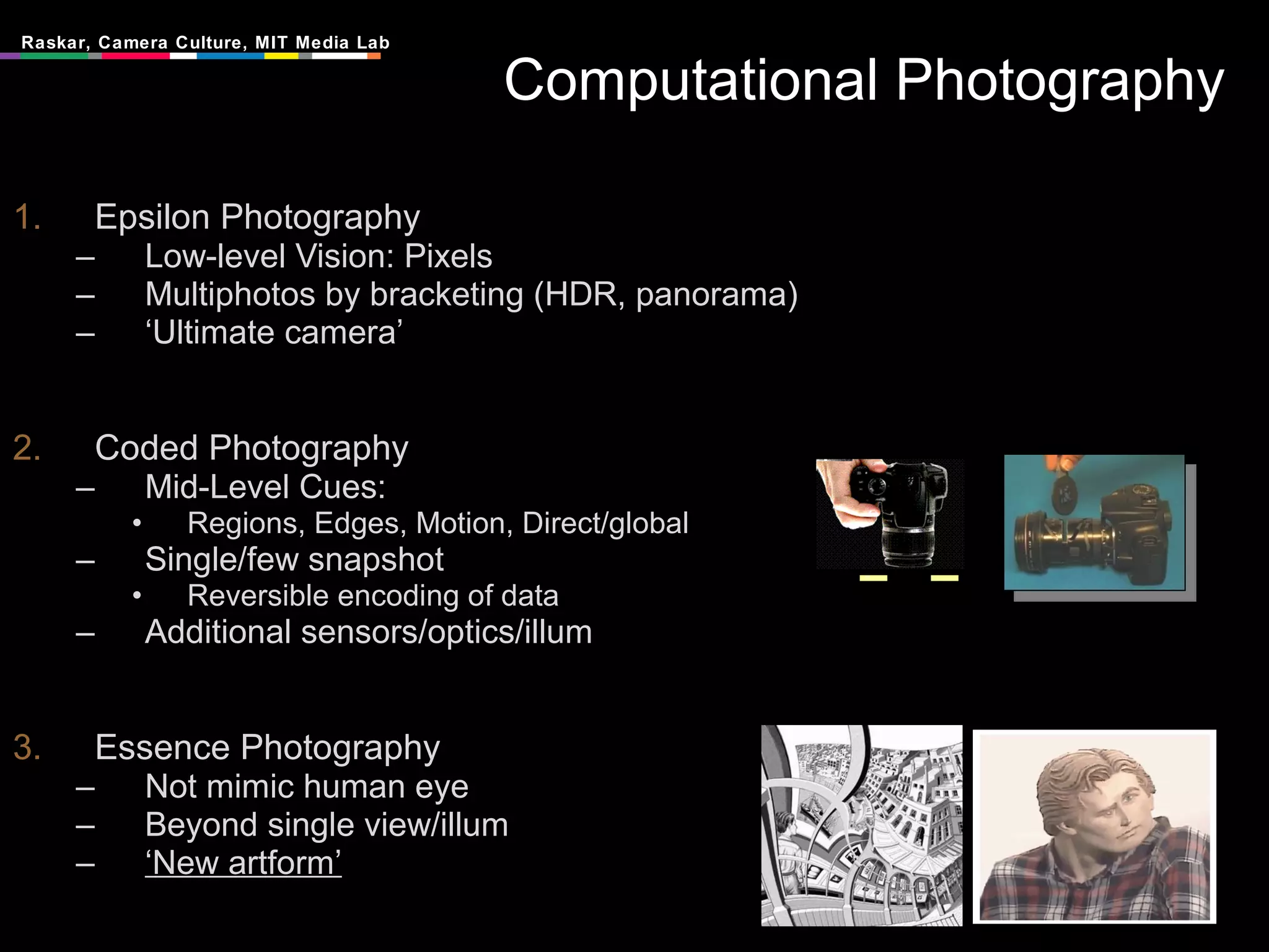 Computational Photography Epsilon Photography Low-level Vision: Pixels Multiphotos by bracketing (HDR, panorama) ‘ Ultimate camera’ Coded Photography Mid-Level Cues:  Regions, Edges, Motion, Direct/global Single/few snapshot Reversible encoding of data Additional sensors/optics/illum Essence Photography Not mimic human eye Beyond single view/illum ‘ New artform’ 