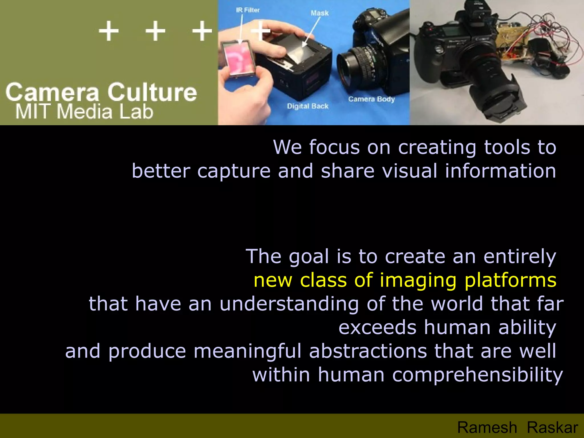 We focus on creating tools to  better capture and share visual information  The goal is to create an entirely  new class of imaging platforms  that have an understanding of the world that far exceeds human ability  and produce meaningful abstractions that are well  within human comprehensibility Ramesh  Raskar 