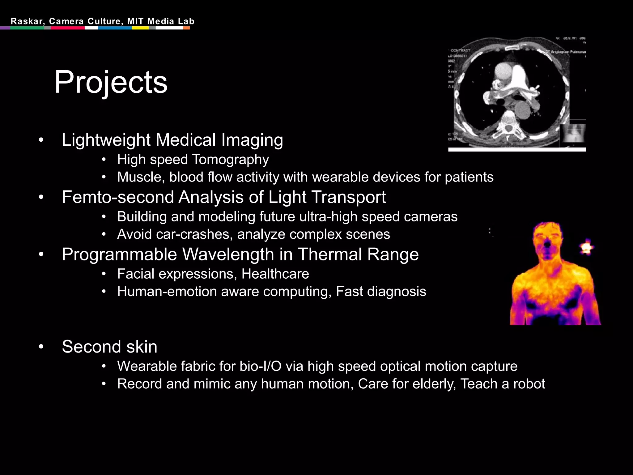 Projects Lightweight Medical Imaging High speed Tomography Muscle, blood flow activity with wearable devices for patients Femto-second Analysis of Light Transport Building and modeling future ultra-high speed cameras Avoid car-crashes, analyze complex scenes Programmable Wavelength in Thermal Range Facial expressions, Healthcare Human-emotion aware computing, Fast diagnosis Second skin Wearable fabric for bio-I/O via high speed optical motion capture Record and mimic any human motion, Care for elderly, Teach a robot 