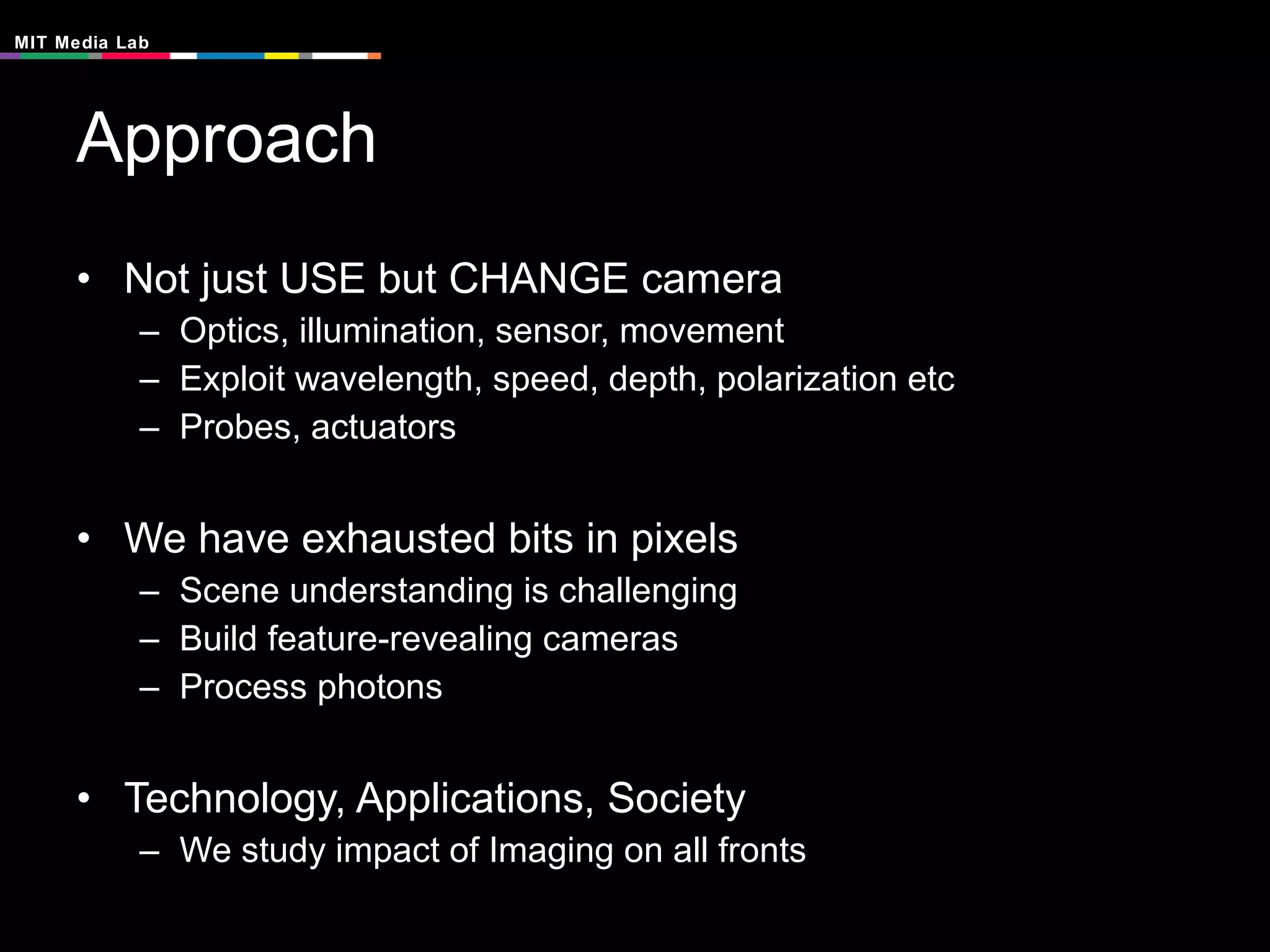Approach Not just USE but CHANGE camera Optics, illumination, sensor, movement Exploit wavelength, speed, depth, polarization etc Probes, actuators We have exhausted bits in pixels Scene understanding is challenging Build feature-revealing cameras Process photons Technology, Applications, Society We study impact of Imaging on all fronts 