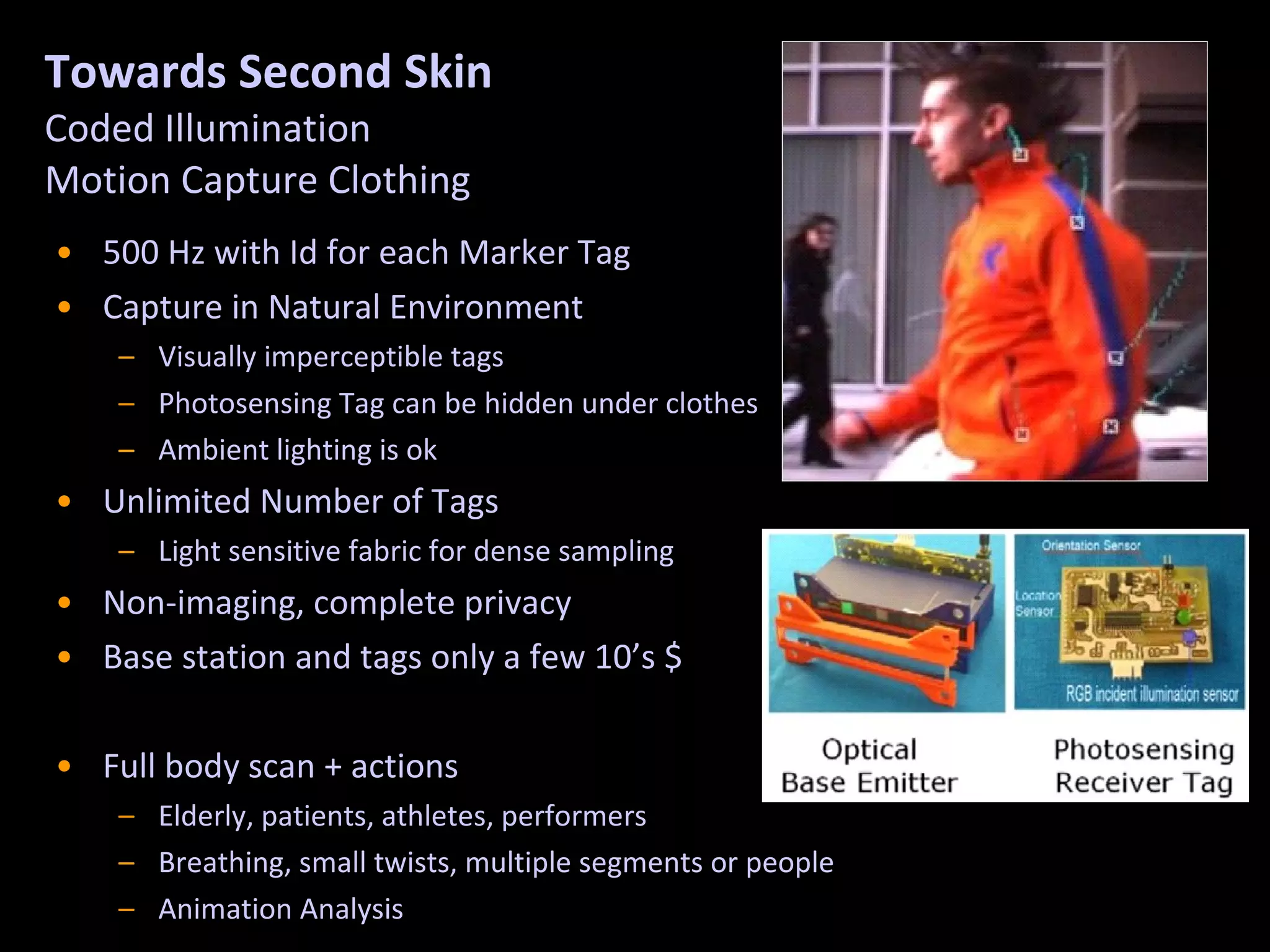 Towards Second Skin Coded Illumination  Motion Capture Clothing 500 Hz with Id for each Marker Tag Capture in Natural Environment Visually imperceptible tags Photosensing Tag can be hidden under clothes Ambient lighting is ok Unlimited Number of Tags Light sensitive fabric for dense sampling Non-imaging, complete privacy Base station and tags only a few 10’s $ Full body scan + actions Elderly, patients, athletes, performers Breathing, small twists, multiple segments or people Animation Analysis 