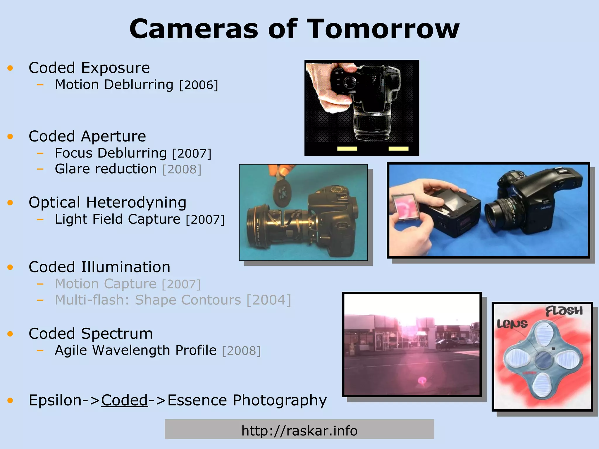 Cameras of Tomorrow Coded Exposure Motion Deblurring  [2006] Coded Aperture Focus Deblurring  [2007] Glare reduction  [2008] Optical Heterodyning Light Field Capture  [2007] Coded Illumination Motion Capture  [2007] Multi-flash: Shape Contours [2004] Coded Spectrum Agile Wavelength Profile  [2008] Epsilon-> Coded ->Essence Photography http://raskar.info 