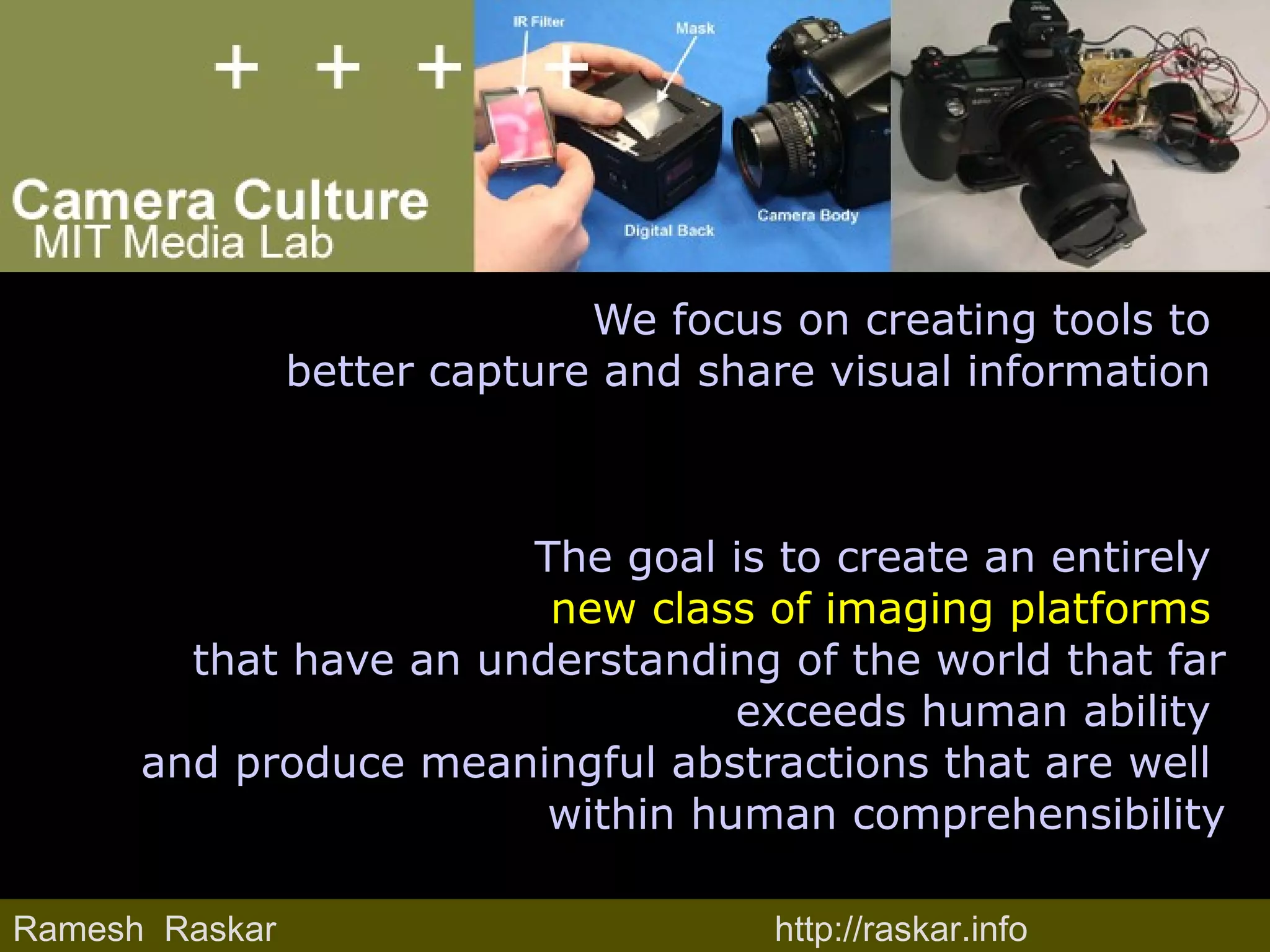 We focus on creating tools to  better capture and share visual information  The goal is to create an entirely  new class of imaging platforms  that have an understanding of the world that far exceeds human ability  and produce meaningful abstractions that are well  within human comprehensibility Ramesh  Raskar http://raskar.info 