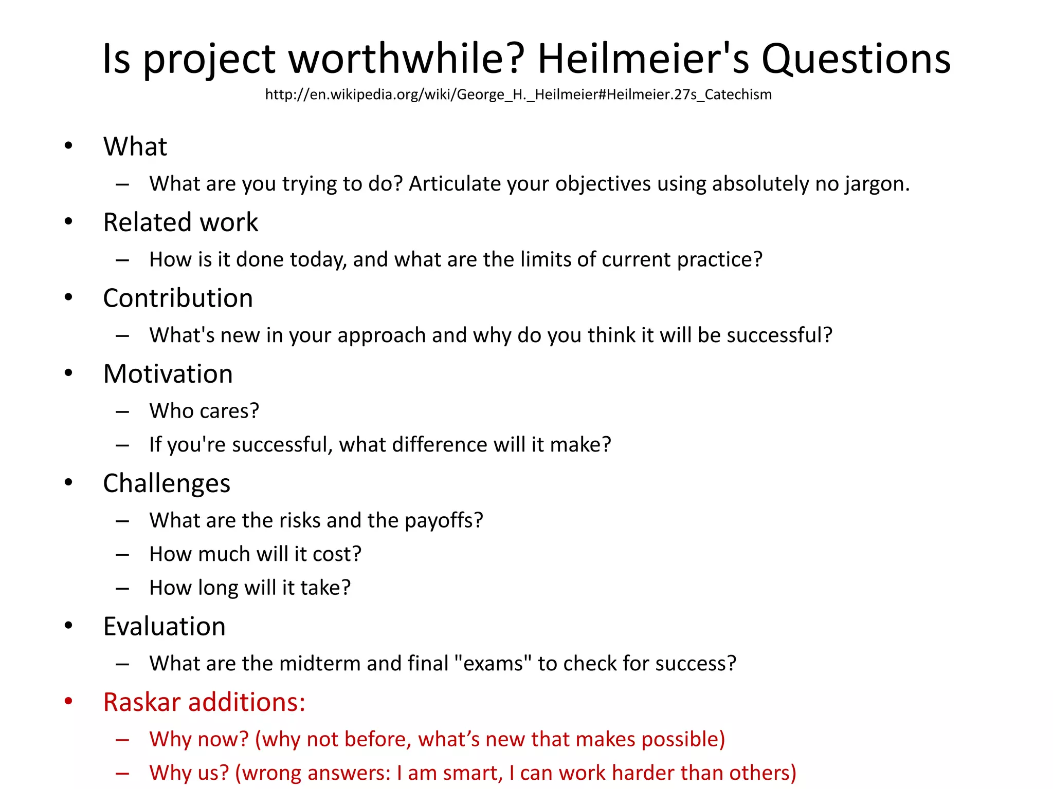 Is project worthwhile? Heilmeier's Questionshttp://en.wikipedia.org/wiki/George_H._Heilmeier#Heilmeier.27s_CatechismWhatWhat are you trying to do? Articulate your objectives using absolutely no jargon.Related workHow is it done today, and what are the limits of current practice?ContributionWhat's new in your approach and why do you think it will be successful?MotivationWho cares?If you're successful, what difference will it make?ChallengesWhat are the risks and the payoffs?How much will it cost?How long will it take?EvaluationWhat are the midterm and final "exams" to check for success?Raskar additions: Why now? (why not before, what’s new that makes possible)Why us? (wrong answers: I am smart, I can work harder than others) 