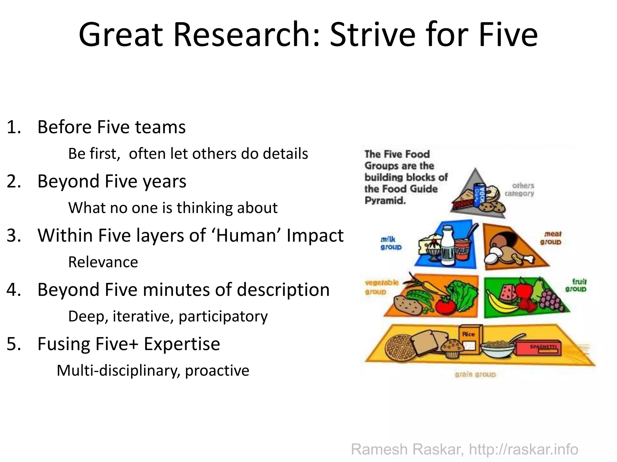 Great Research: Strive for FiveBefore Five teams	Be first,  often let others do detailsBeyond Five years	What no one is thinking aboutWithin Five layers of ‘Human’ Impact	RelevanceBeyond Five minutes of description	Deep, iterative, participatoryFusing Five+ Expertise	Multi-disciplinary, proactiveRamesh Raskar, http://raskar.info