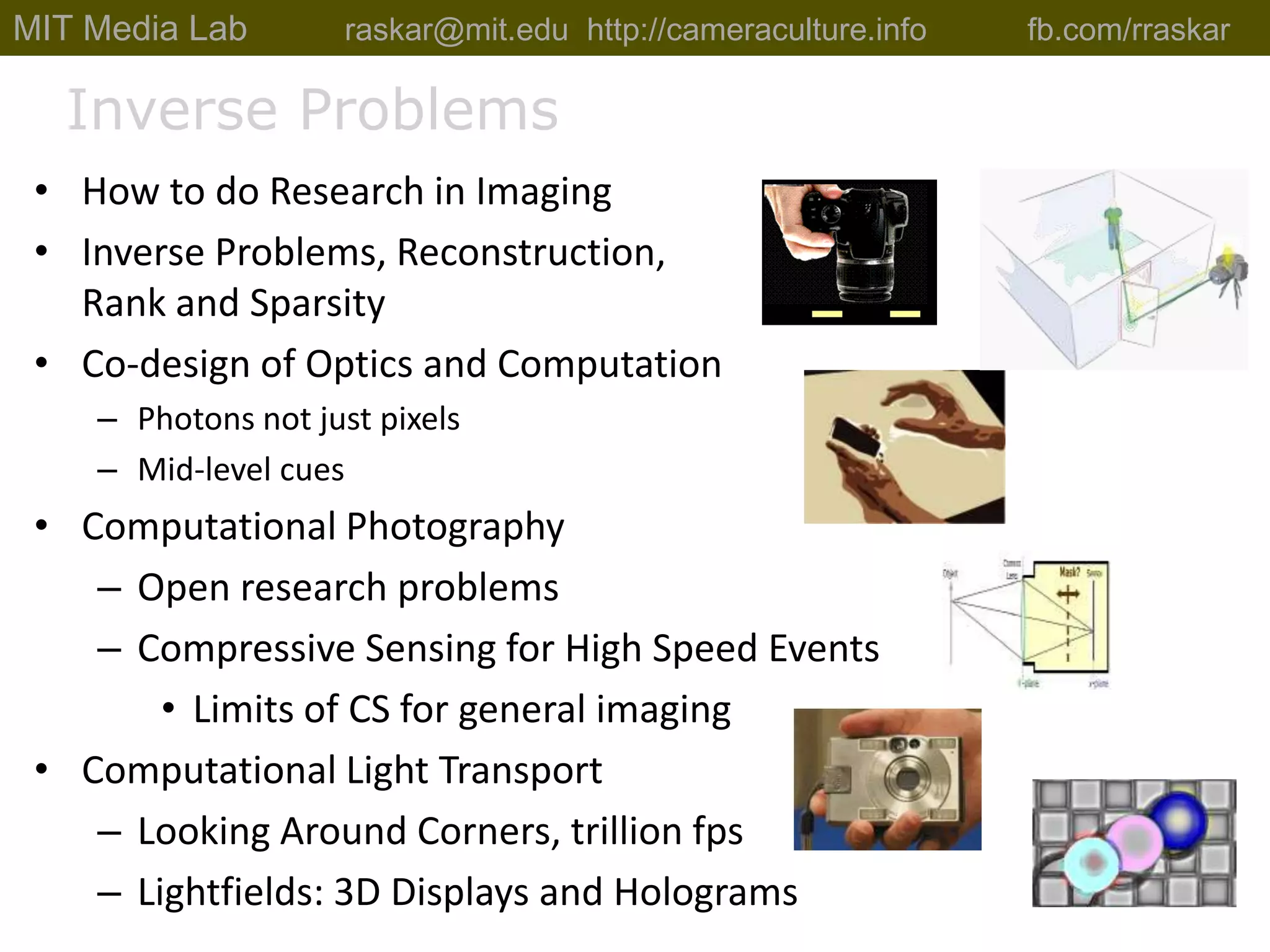 MIT Media Lab          raskar@mit.edu  http://cameraculture.info	fb.com/rraskarInverse ProblemsHow to do Research in ImagingInverse Problems, Reconstruction, Rank and SparsityCo-design of Optics and ComputationPhotons not just pixelsMid-level cuesComputational PhotographyOpen research problemsCompressive Sensing for High Speed EventsLimits of CS for general imagingComputational Light TransportLooking Around Corners, trillion fpsLightfields: 3D Displays and Holograms