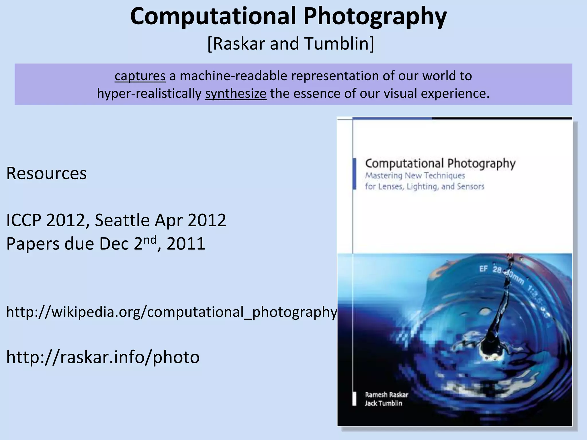 Computational Photography [Raskar and Tumblin]captures a machine-readable representation of our world tohyper-realistically synthesize the essence of our visual experience. ResourcesICCP 2012, Seattle Apr 2012Papers due Dec 2nd, 2011http://wikipedia.org/computational_photographyhttp://raskar.info/photo