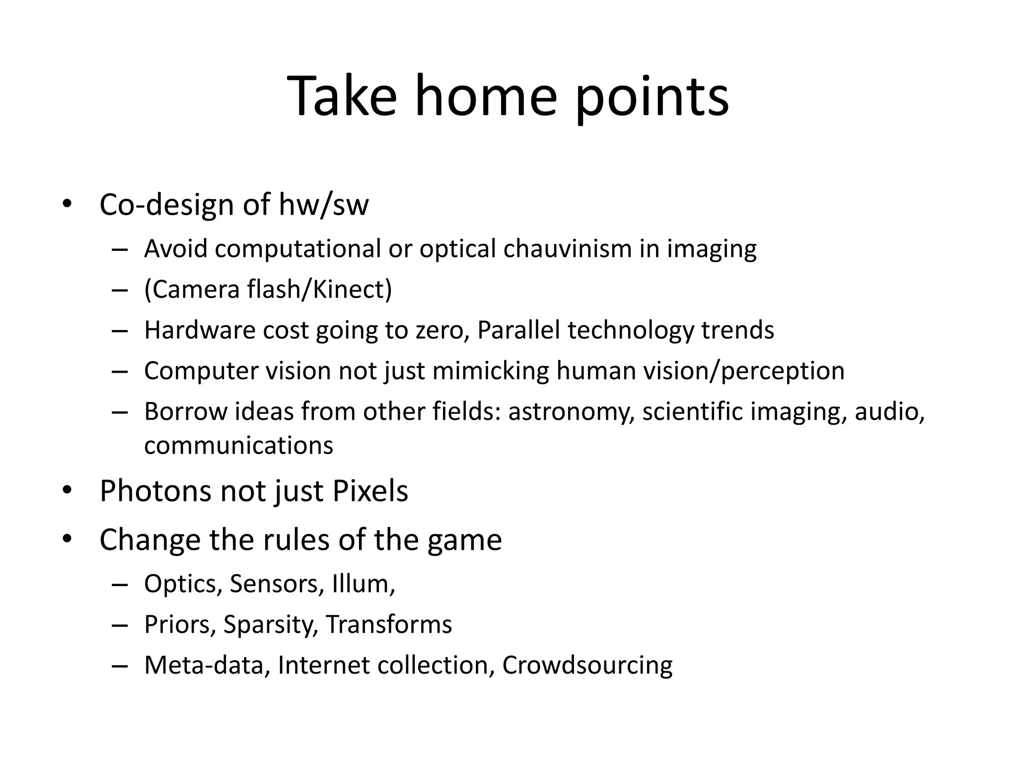 Take home pointsCo-design of hw/swAvoid computational or optical chauvinism in imaging  (Camera flash/Kinect)Hardware cost going to zero, Parallel technology trendsComputer vision not just mimicking human vision/perceptionBorrow ideas from other fields: astronomy, scientific imaging, audio, communicationsPhotons not just PixelsChange the rules of the gameOptics, Sensors, Illum, Priors, Sparsity, TransformsMeta-data, Internet collection, Crowdsourcing