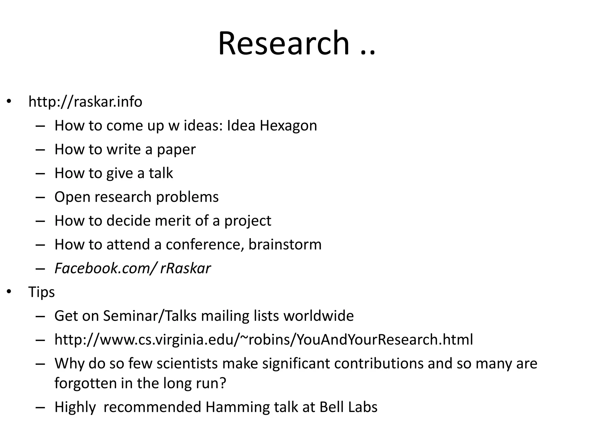 Research .. http://raskar.infoHow to come up w ideas: Idea HexagonHow to write a paperHow to give a talkOpen research problemsHow to decide merit of a projectHow to attend a conference, brainstormFacebook.com/ rRaskarTipsGet on Seminar/Talks mailing lists worldwidehttp://www.cs.virginia.edu/~robins/YouAndYourResearch.htmlWhy do so few scientists make significant contributions and so many are forgotten in the long run?Highly  recommended Hamming talk at Bell Labs
