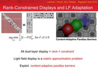 Rank-Constrained Displays and LF Adaptation All dual layer display =  rank-1 constraint   Light field display is a  matrix approximation problem Exploit  content-adaptive parallax barriers   Lanman,  Hirsch, Kim, Raskar   Siggraph Asia 2010 ` = Content-Adaptive Parallax Barriers 