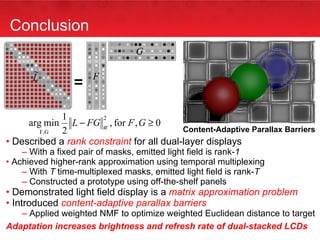 Conclusion Described a  rank constraint  for all dual-layer displays With a fixed pair of masks, emitted light field is rank- 1 Achieved higher-rank approximation using temporal multiplexing With  T  time-multiplexed masks, emitted light field is rank- T Constructed a prototype using off-the-shelf panels Demonstrated light field display is a  matrix approximation problem Introduced  content-adaptive parallax barriers   Applied weighted NMF to optimize weighted Euclidean distance to target Adaptation increases brightness and refresh rate of dual-stacked LCDs ` = Content-Adaptive Parallax Barriers 