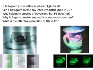 Is hologram just another ray-based light field? Can a hologram create any intensity distribution in 3D? Why hologram creates a ‘wavefront’ but PB does not? Why hologram creates automatic accommodation cues? What is the effective resolution of HG vs PB? 