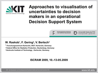 Approaches to visualisation of uncertainties to decision makers in an operational Decision Support System   W. Raskob 1 , F. Gering 2 , V. Bertsch 3 1   Forschungszentrum Karlsruhe, IKET, Karlsruhe, Germany 2  Federal Office for Radiation Protection, Neuherberg, Germany   3  Karlsruhe Institute of Technology   , Karlsruhe, Germany ISCRAM 2009, 10.-13-05.2009 