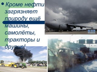 Кроме нефти
загрязняет
природу ещё
машины,
самолёты,
тракторы и
другие!
 