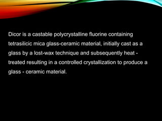 Dicor is a castable polycrystalline fluorine containing
tetrasilicic mica glass-ceramic material, initially cast as a
glass by a lost-wax technique and subsequently heat treated resulting in a controlled crystallization to produce a
glass - ceramic material.

 
