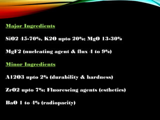 Major Ingredients
SiO2 45-70%, K2O upto 20%; MgO 13-30%
 
MgF2 (nucleating agent & flux 4 to 9%)
Minor Ingredients
A12O3 upto 2% (durability & hardness)
ZrO2 upto 7%; Fluorescing agents (esthetics)
BaO 1 to 4% (radiopacity)

 
