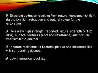 Ø  Excellent esthetics resulting from natural translucency, light
absorption, light refraction and natural colour for the
restoration.
Ø  Relatively high strength (reported flexural strength of 152
MPa), surface hardness (abrasion resistance) and occlusal
wear similar to enamel.
Ø  Inherent resistance to bacterial plaque and biocompatible
with surrounding tissues.
Ø  Low thermal conductivity.

 