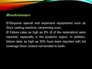 Disadvantages
Ø Requires special and expensive equipments such as
Dicor casting machine, ceramming oven.
Ø Failure rates as high as 8% (# of the restoration) were
reported, especially in the posterior region. In addition,
failure rates as high as 35% have been reported with full
coverage Dicor crowns not bonded to tooth.

 