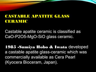 CASTABLE APATITE GLASS
CERAMIC
 
Castable apatite ceramic is classified as
CaO-P2O5-MgO-SiO glass ceramic.
 
1985 -Sumiya Hobo & Iwata developed
a castable apatite glass-ceramic which was
commercially available as Cera Pearl
(Kyocera Bioceram, Japan).

 