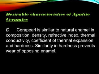 Desirable characteristics of Apatite
Ceramics
Ø      Cerapearl is similar to natural enamel in
composition, density, refractive index, thermal
conductivity, coefficient of thermal expansion
and hardness. Similarity in hardness prevents
wear of opposing enamel.

 
