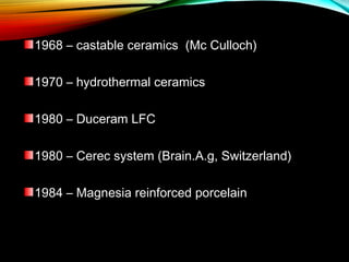 1968 – castable ceramics (Mc Culloch)
1970 – hydrothermal ceramics
1980 – Duceram LFC
1980 – Cerec system (Brain.A.g, Switzerland)
1984 – Magnesia reinforced porcelain

 