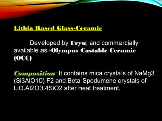Lithia Based Glass-Ceramic
 
Developed by Uryu; and commercially
available as -Olympus Castable Ceramic
(OCC)
 
Composition: It contains mica crystals of NaMg3
(Si3AlO10) F2 and Beta Spodumene crystals of
LiO.AI2O3.4SiO2 after heat treatment.

 