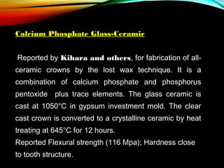 Calcium Phosphate Glass-Ceramic
 Reported by Kihara and others, for fabrication of allceramic crowns by the lost wax technique. It is a
combination of calcium phosphate and phosphorus
pentoxide plus trace elements. The glass ceramic is
cast at 1050°C in gypsum investment mold. The clear
cast crown is converted to a crystalline ceramic by heat
treating at 645°C for 12 hours.
Reported Flexural strength (116 Mpa); Hardness close
to tooth structure.

 