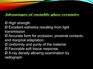 Advantages of castable glass ceramics
Ø High strength
Ø Excellent esthetics resulting from light
transmission
Ø Accurate form for occlusion, proximal contacts,
and marginal adaptation.
Ø Uniformity and purity of the material.
Ø Favorable soft tissue response.
Ø X-ray density allowing examination by
radiograph

 