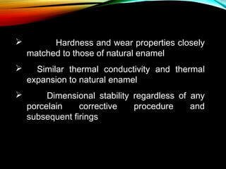

Hardness and wear properties closely
matched to those of natural enamel

    Similar thermal conductivity and thermal
expansion to natural enamel


Dimensional stability regardless of any
porcelain
corrective
procedure
and
subsequent firings

 
