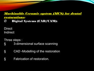 Machinable Ceramic system (MCS) for dental
restorations:
Ø      Digital Systems (CAD/CAM):
Direct
Indirect
 
Three steps :
§         3-dimensional surface scanning
§         CAD -Modelling of the restoration
§         Fabrication of restoration.

 