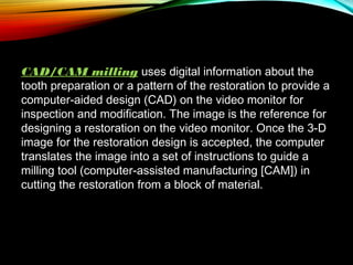 CAD/CAM milling uses digital information about the
tooth preparation or a pattern of the restoration to provide a
computer-aided design (CAD) on the video monitor for
inspection and modification. The image is the reference for
designing a restoration on the video monitor. Once the 3-D
image for the restoration design is accepted, the computer
translates the image into a set of instructions to guide a
milling tool (computer-assisted manufacturing [CAM]) in
cutting the restoration from a block of material.

 