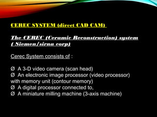 CEREC SYSTEM (direct CAD CAM)
The CEREC (Ceramic Reconstruction) system
( Siemen/sirna corp)
Cerec System consists of :
Ø  A 3-D video camera (scan head)
Ø  An electronic image processor (video processor)
with memory unit (contour memory)
Ø  A digital processor connected to,
Ø  A miniature milling machine (3-axis machine)

 