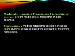 Machinable ceramics ( Ceramics used in machining
systems) are pre-fired blocks of feldspathic or glass ceramics.
 
Composition : Modified feldspathic porcelain or special
fluoro-alumino-silicate compositions are used for machining
restorations.

 
