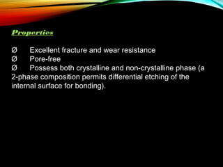Properties
Ø      Excellent fracture and wear resistance
Ø      Pore-free
Ø      Possess both crystalline and non-crystalline phase (a
2-phase composition permits differential etching of the
internal surface for bonding).

 