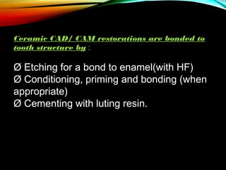 Ceramic CAD/ CAM restorations are bonded to
tooth structure by :

Ø Etching for a bond to enamel(with HF)
Ø Conditioning, priming and bonding (when
appropriate)
Ø Cementing with luting resin.
 

 