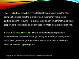  Cerec Vitabloc Mark I : This feldspathic porcelain was the first
composition used with the Cerec system (Siemens) with a large
particle size (10 - 50µm). It is similar in composition, strength, and wear
properties to feldspathic porcelain used for metal-ceramic restorations.
Cerec Vitabloc Mark II : This is also a feldspathic porcelain
reinforced with aluminum oxide (20-30%) for increased strength and
has a finer grain size (4µm) than the Mark I composition to reduce
abrasive wear of opposing tooth

JADA VOL 137 : sept 2006: Clinical performance of chairside CAD/CAM restorations: Dennis J
Fasbinder

 