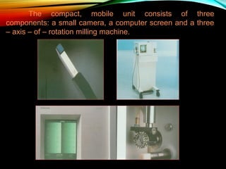 The compact, mobile unit consists of three
components: a small camera, a computer screen and a three
– axis – of – rotation milling machine.

 