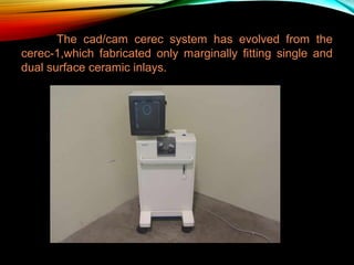 The cad/cam cerec system has evolved from the
cerec-1,which fabricated only marginally fitting single and
dual surface ceramic inlays.

 